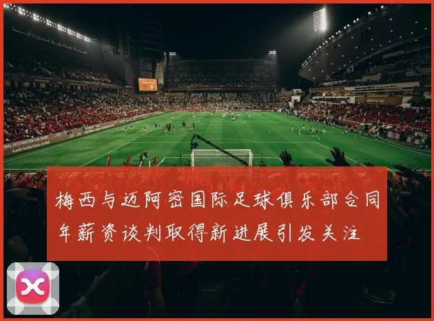 梅西与迈阿密国际足球俱乐部合同年薪资谈判取得新进展引发关注
