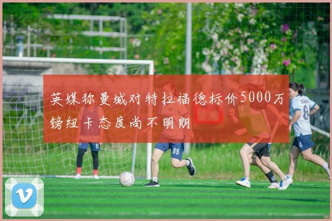 英媒称曼城对特拉福德标价5000万镑纽卡态度尚不明朗